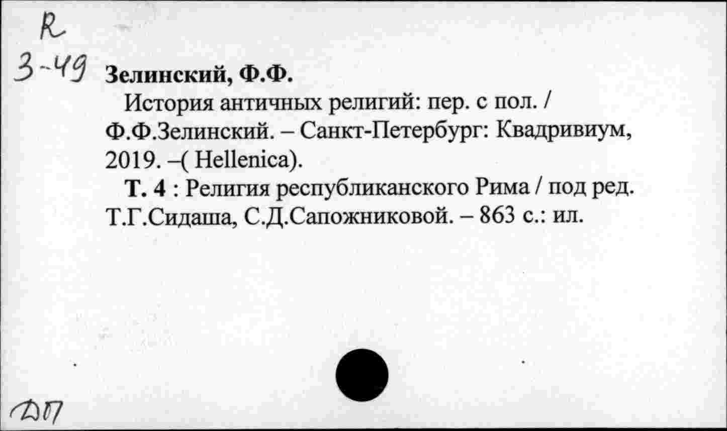 ﻿Зелинский, Ф.Ф.
История античных религий: пер. с пол. /
Ф.Ф.Зелинский. - Санкт-Петербург: Квадривиум, 2019. -( НеПешса).
Т. 4 : Религия республиканского Рима / под ред. Т.Г.Сидаша, С.Д.Сапожниковой. - 863 с.: ил.
